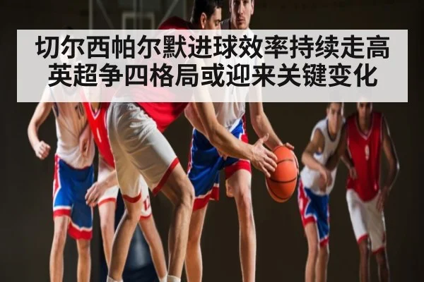 切尔西帕尔默进球效率持续走高 英超争四格局或迎来关键变化